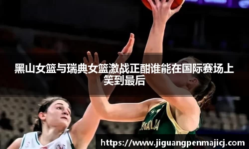 黑山女篮与瑞典女篮激战正酣谁能在国际赛场上笑到最后