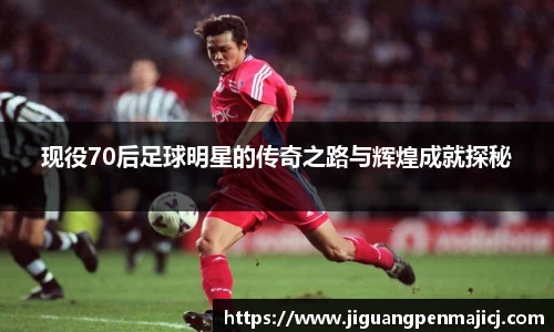 现役70后足球明星的传奇之路与辉煌成就探秘